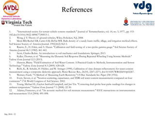 Sep, 2016 - 32
Advanced Vehicle
Dynamics Laboratory
References
1. "International society for terrain-vehicle systems standards." Journal of Terramechanics, vol. 14, no. 3, 1977., pp. 153-
182.doi:10.1016/0022-4898(77)90013-1.
2. Wong, J. Y. Theory of ground vehicles, Wiley, Hoboken, N.J, 2008.
3. Meek BD, Rechel ER, Carter LM, DeTar WR. Bulk density of a sandy loam: traffic, tillage, and irrigation-method effects.
Soil Science Society of America Journal. 1992;56(2):562-5.
4. Rawitz, E., H. Etkin, and A. Hazan. "Calibration and field testing of a two-probe gamma gauge." Soil Science Society of
America Journal 46.3 (1982): 461-465.
5. Scott, Charles Robin. An introduction to soil mechanics and foundations. Springer, 2013.
6. Keller, Thomas, et al. "Measuring the Dynamic Soil Response During Repeated Wheeling Using Seismic Methods."
Vadose Zone Journal 12.3 (2013).
7. Hanson, Blaine. "Field Estimation of Soil Water Content: A Practical Guide to Methods, Instrumentation and Sensor
Technology." Vadose Zone Journal 8.3 (2009): 628-628.
8. Roth, K., R. Schulin, H. Flühler, and W. Attinger (1990), Calibration of time domain reflectometry for water content
measurement using a composite dielectric approach, Water Resour. Res., 26(10), 2267–2273, doi:10.1029/WR026i010p02267.
9. Weimer, Frank. "A Method of Measuring Earth Resistivity." US Bur. Standards Sei. Paper 258 (1916).
10. Evett, Steven, et al. "Neutron scattering, capacitance, and TDR soil water content measurements compared on four
continents." 17th World Congress of Soil Science. 2002.
11. Young, Michael H., Gaylon Sanford Campbell, and Jun Yin. "Correcting dual-probe heat-pulse readings for changes in
ambient temperature." Vadose Zone Journal 7.1 (2008): 22-30.
12. Adamo, Francesco, et al. "An acoustic method for soil moisture measurement." IEEE transactions on instrumentation
and measurement 53.4 (2004): 891-898.
 