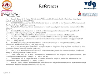 Sep, 2016 - 33
Advanced Vehicle
Dynamics Laboratory
References
13. Blake, G. R., and K. H. Hartge. "Particle density." Methods of Soil Analysis: Part 1—Physical and Mineralogical
Methods methodsofsoilan1 (1986): 377-382.
14. ASTM D5550-14, Standard Test Method for Specific Gravity of Soil Solids by Gas Pycnometer, ASTM International,
West Conshohocken, PA, 2014, www.astm.org
15. Webb, Paul A. "Volume and density determinations for particle technologists." Micromeritics Instrument Corp 2.16
(2001): 01.
16. Arnepalli, D. N., et al. "Comparison of methods for determining specific-surface area of fine-grained soils."
Geotechnical and Geological Engineering 26.2 (2008): 121-132.
17. Muro, Tatsuro, and Jonathan O'Brien. Terramechanics: land locomotion mechanics. CRC Press, 2006.
18. Gee, Glendon W., and Dani Or. "2.4 Particle-size analysis." Methods of soil analysis. Part 4 (2002): 255-293.
19. Beuselinck, Laurent, et al. "Grain-size analysis by laser diffractometry: comparison with the sieve-pipette method."
Catena 32.3 (1998): 193-208.
20. ASTM D422-63(2007)e2, Standard Test Method for Particle-Size Analysis of Soils (Withdrawn 2016), ASTM
International, West Conshohocken, PA, 2007, www.astm.org
21. Aydin, Adnan, Baoping Wen, and Nurdan S. Duzgoren-Aydin. "A comparative study of particle size analyses by sieve-
hydrometer and laser diffraction methods." (2002): 1-9.
22. Eshel, G., et al. "Critical evaluation of the use of laser diffraction for particle-size distribution analysis." Soil Science
Society of America Journal 68.3 (2004): 736-743.
23. Coates, Glen F., and Carol A. Hulse. "A comparison of four methods of size analysis of fine-grained sediments." New
Zealand Journal of Geology and Geophysics 28.2 (1985): 369-380.
24. Grout, Hélène, Ana M. Tarquis, and Mark R. Wiesner. "Multifractal analysis of particle size distributions in soil."
Environmental science & technology 32.9 (1998): 1176-1182.
25. Wong, J. Y., and G. J. Irwin. "Measurement and characterization of the pressure-sinkage data for snow obtained using a
Rammsonde." Journal of terramechanics 29.2 (1992): 265-280.
 