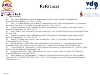 Sep, 2016 - 35
Advanced Vehicle
Dynamics Laboratory
References
40. Guo, Peijun. "Modified direct shear test for anisotropic strength of sand." Journal of geotechnical and
geoenvironmental engineering 134.9 (2008): 1311-1318.
41. Gan, J. K. M., D. G. Fredlund, and H_ Rahardjo. "Determination of the shear strength parameters of an unsaturated
soil using the direct shear test." Canadian Geotechnical Journal 25.3 (1988): 500-510.
42. Godbole, Ravi, Ralph Alcock, and Daniel Hettiaratchi. "The prediction of tractive performance on soil surfaces."
Journal of Terramechanics 30.6 (1993): 443-459.
43. Smith, William Clarke. Modeling of Wheel-Soil Interaction for Small Ground Vehicles Operating on Granular Soil. Diss.
US Army, 2014.
44. Godbole, Ravi, Ralph Alcock, and Daniel Hettiaratchi. "The prediction of tractive performance on soil surfaces."
Journal of Terramechanics 30.6 (1993): 443-459.
45. Baker, R. "Nonlinear Mohr envelopes based on triaxial data." Journal of Geotechnical and Geoenvironmental
Engineering 130.5 (2004): 498-506.
46. Rahardjo, Harianto, Ong Boo Heng, and Leong Eng Choon. "Shear strength of a compacted residual soil from
consolidated drained and constant water content triaxial tests." Canadian Geotechnical Journal 41.3 (2004): 421-436.
47. Peterson, Richard W. "Interpretation of triaxial compression test results on partially saturated soils." Advanced Triaxial
Testing of Soil and Rock. ASTM International, 1988.
48. Wang, Qiong, and Poul V. Lade. "Shear banding in true triaxial tests and its effect on failure in sand." Journal of
Engineering Mechanics 127.8 (2001): 754-761.
49. Kamei, Takeshi, and Kimitoshi Iwasaki. "Evaluation of Undrained Shear Strength of Cohesive Soils Using a Flat
Dilatometer." SOILS AND FOUNDATIONS Vol. 35, No. 2, 111-116, Japanese Society of Soil Mechanics and Foundation
Engineering, June 1995.
 