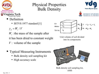 Sep, 2016 - 5
Advanced Vehicle
Dynamics Laboratory
 Definition
• ISTVS 1977 standard [1]
 Typical Measuring Instruments
• Bulk density soil sampling kit
• High accuracy scale
Physical Properties
Bulk Density
Bulk density soil sampling kit,
AMS
/
: the mass of the sample after
it has been dried to constant weight
: volume of the sample
d s
s
W V
W
V
 
Unit volume of soil divided
into its components
 