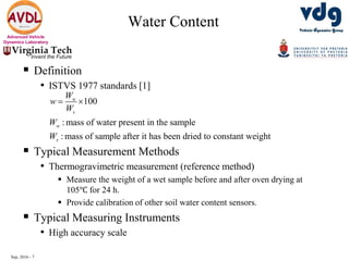 Sep, 2016 - 7
Advanced Vehicle
Dynamics Laboratory
Water Content
 Definition
• ISTVS 1977 standards [1]
 Typical Measurement Methods
• Thermogravimetric measurement (reference method)
 Measure the weight of a wet sample before and after oven drying at
105℃ for 24 h.
 Provide calibration of other soil water content sensors.
 Typical Measuring Instruments
• High accuracy scale
100
: mass of water present in the sample
: mass of sample after it has been dried to constant weight
w
s
w
s
W
w
W
W
W
 
 
