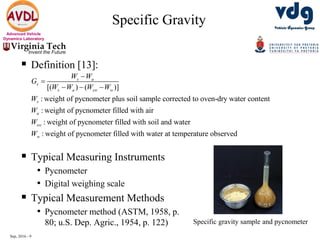 Sep, 2016 - 9
Advanced Vehicle
Dynamics Laboratory
 Definition [13]:
 Typical Measuring Instruments
• Pycnometer
• Digital weighing scale
 Typical Measurement Methods
• Pycnometer method (ASTM, 1958, p.
80; u.S. Dep. Agric., 1954, p. 122)
Specific Gravity
Specific gravity sample and pycnometer
[( ) ( )]
: weight of pycnometer plus soil sample corrected to oven-dry water content
: weight of pycnometer filled with air
: weight of pycnometer filled with soil and water
: weig
s a
s
s a sw w
s
a
sw
w
W W
G
W W W W
W
W
W
W


  
ht of pycnometer filled with water at temperature observed
 