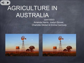 AGRICULTURE IN
AUSTRALIA
com10003
Amanda Harris, Joslyn Grover,
Charlotte Globel & Emma Carmody
 