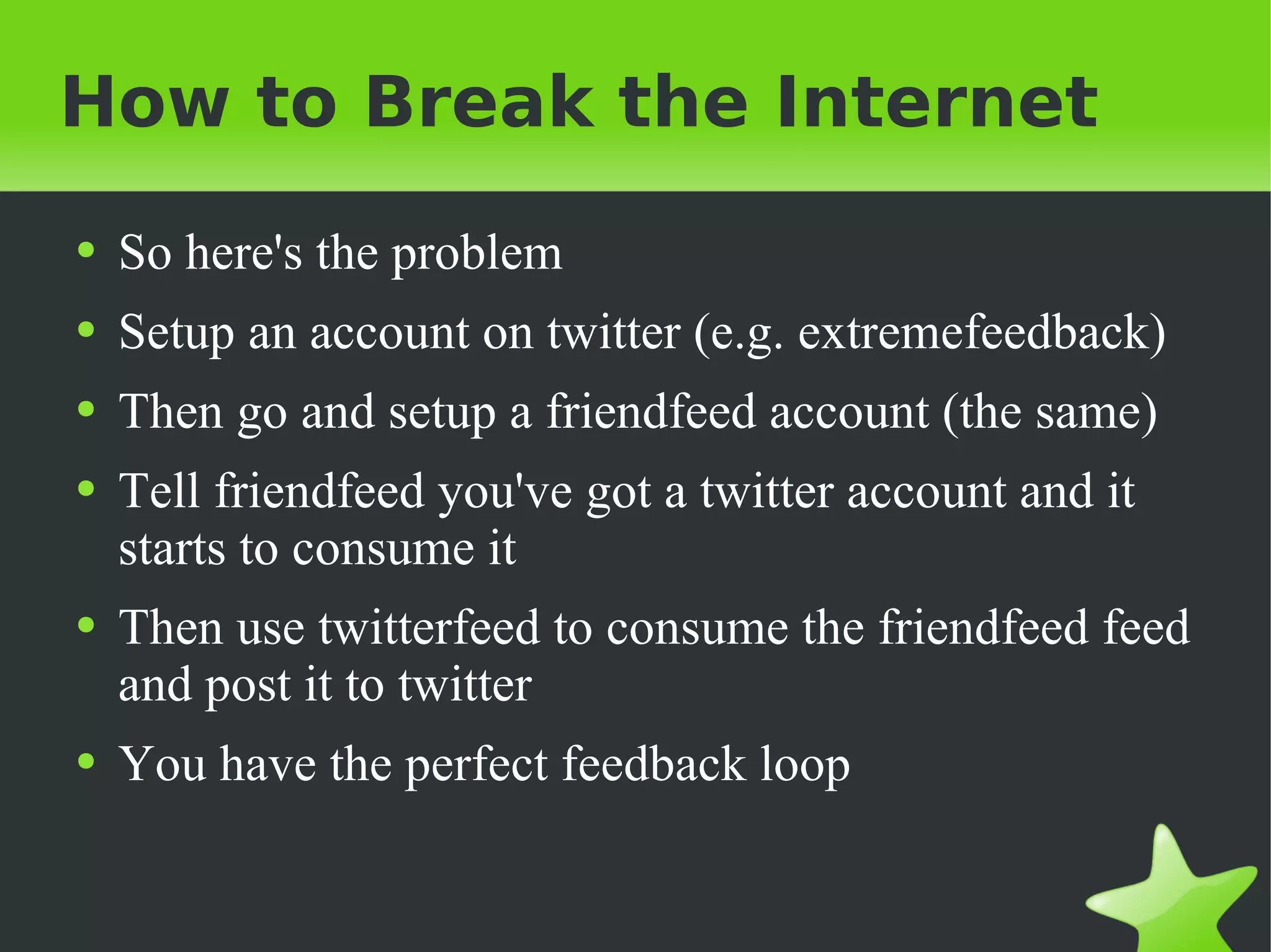 How to Break the Internet So here's the problem Setup an account on twitter (e.g. extremefeedback) Then go and setup a friendfeed account (the same) Tell friendfeed you've got a twitter account and it starts to consume it Then use twitterfeed to consume the friendfeed feed and post it to twitter You have the perfect feedback loop 