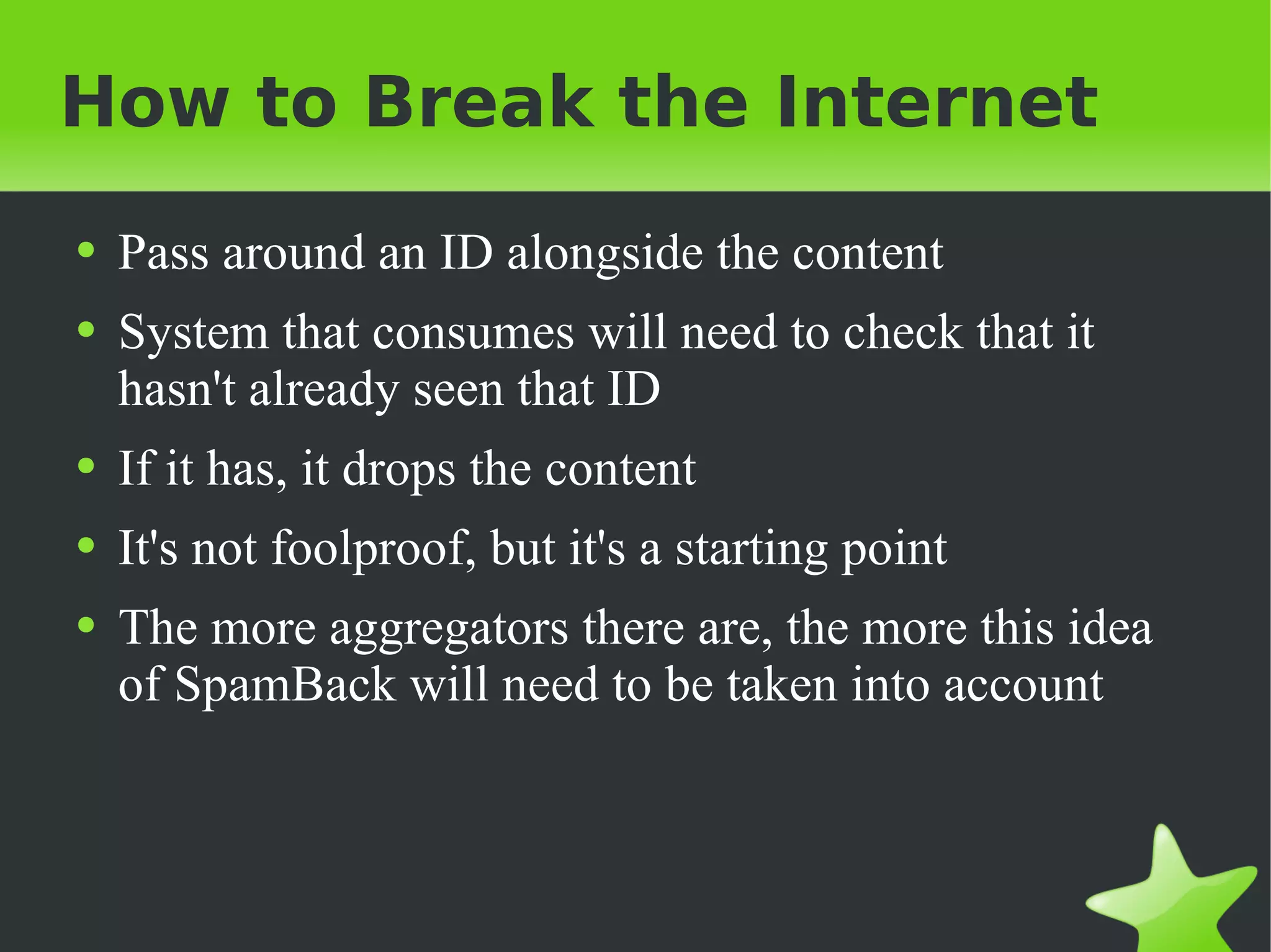 How to Break the Internet Pass around an ID alongside the content System that consumes will need to check that it hasn't already seen that ID If it has, it drops the content It's not foolproof, but it's a starting point The more aggregators there are, the more this idea of SpamBack will need to be taken into account 