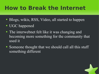 How to Break the Internet Blogs, wikis, RSS, Video, all started to happen UGC happened The interwebnet felt like it was changing and becoming more something for the community that used it Someone thought that we should call all this stuff something different 