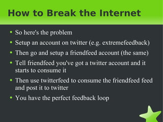 How to Break the Internet So here's the problem Setup an account on twitter (e.g. extremefeedback) Then go and setup a friendfeed account (the same) Tell friendfeed you've got a twitter account and it starts to consume it Then use twitterfeed to consume the friendfeed feed and post it to twitter You have the perfect feedback loop 