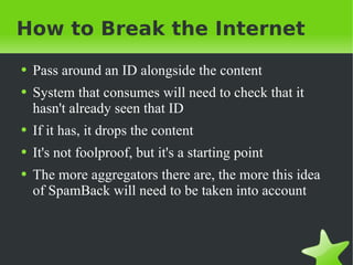 How to Break the Internet Pass around an ID alongside the content System that consumes will need to check that it hasn't already seen that ID If it has, it drops the content It's not foolproof, but it's a starting point The more aggregators there are, the more this idea of SpamBack will need to be taken into account 