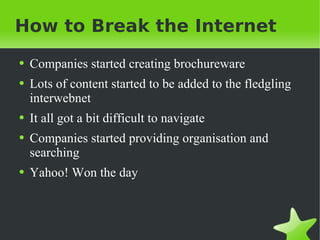 How to Break the Internet Companies started creating brochureware Lots of content started to be added to the fledgling interwebnet It all got a bit difficult to navigate Companies started providing organisation and searching Yahoo! Won the day 