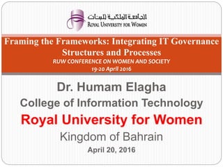 Dr. Humam Elagha
College of Information Technology
Royal University for Women
Kingdom of Bahrain
April 20, 2016
1
Framing the Frameworks: Integrating IT Governance
Structures and Processes
RUW CONFERENCE ON WOMEN AND SOCIETY
19-20 April 2016
 