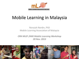 Mobile Learning in Malaysia
Norazah Nordin, PhD
Mobile Learning Association of Malaysia
CRN MLEF /AMI Mobile Learning Workshop
20 Nov. 2013

CRN/MLEF/AMI Mobile Learning Workshop
(20 Nov. 2013)

 