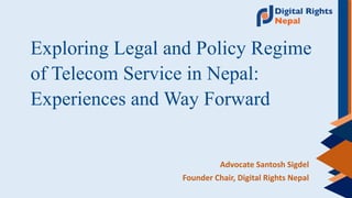 Exploring Legal and Policy Regime
of Telecom Service in Nepal:
Experiences and Way Forward
Advocate Santosh Sigdel
Founder Chair, Digital Rights Nepal
 