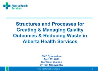 11
Structures and Processes for
Creating & Managing Quality
Outcomes & Reducing Waste in
Alberta Health Services
GMF Symposium
April 19, 2013
Montreal, Quebec
Dr Tom Noseworthy
 