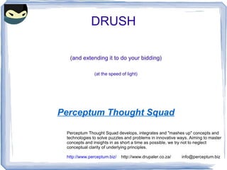DRUSH (and extending it to do your bidding) (at the speed of light) Perceptum Thought Squad Perceptum Thought Squad develops, integrates and &quot;mashes up&quot; concepts and  technologies to solve puzzles and problems in innovative ways. Aiming to master  concepts and insights in as short a time as possible, we try not to neglect conceptual clarity of underlying principles. http://www.perceptum.biz/   http://www.drupaler.co.za/  [email_address] 