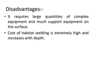 Disadvantages:-
• It requires large quantities of complex
equipment and much support equipment on
the surface.
• Cost of habitat welding is extremely high and
increases with depth.
 