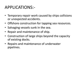APPLICATIONS:-
• Temporary repair work caused by ships collisions
or unexpected accidents.
• Offshore construction for tapping sea resources.
• Salvaging vessels sunk in the sea.
• Repair and maintenance of ship.
• Construction of large ships beyond the capacity
of existing docks.
• Repairs and maintenance of underwater
pipelines.
 
