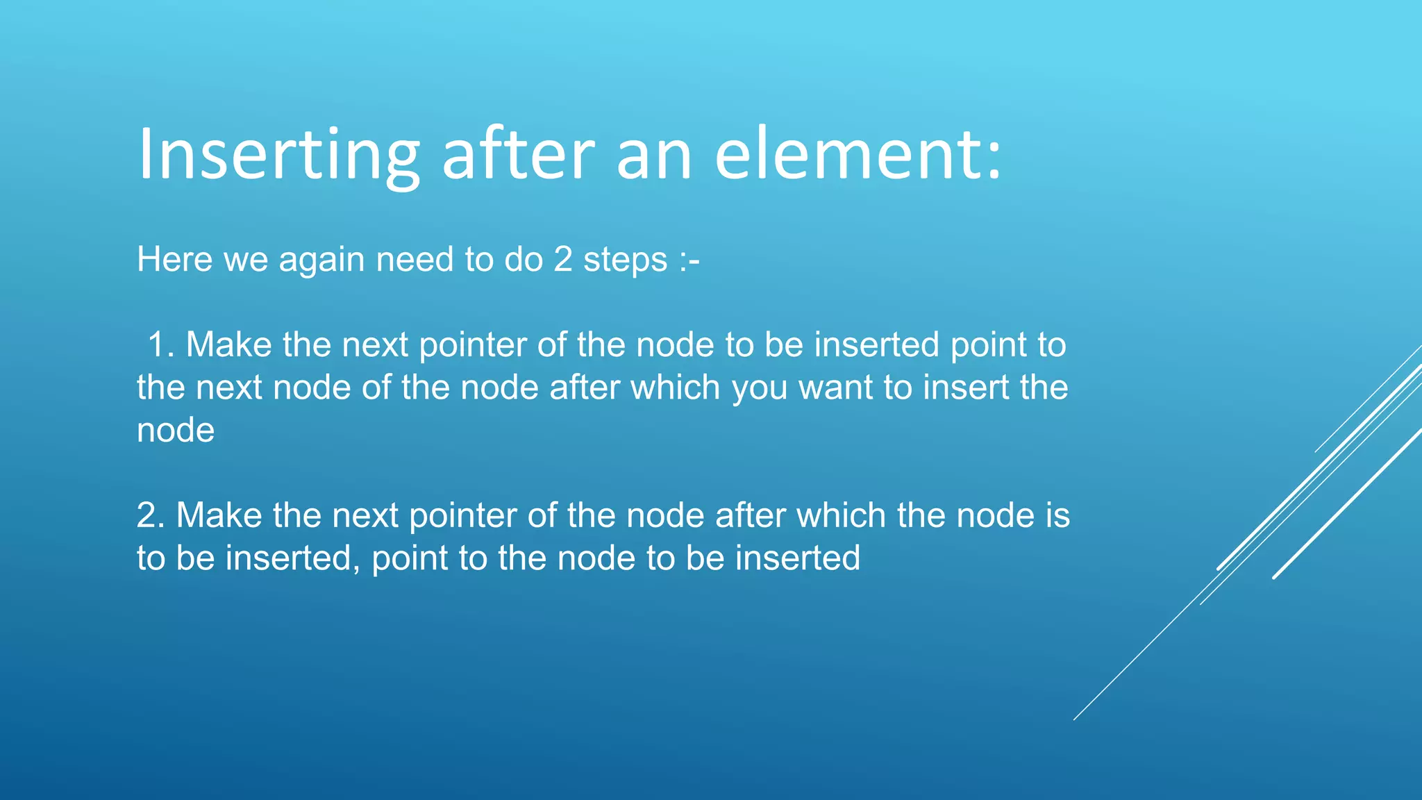 Inserting after an element:
Here we again need to do 2 steps :-
1. Make the next pointer of the node to be inserted point to
the next node of the node after which you want to insert the
node
2. Make the next pointer of the node after which the node is
to be inserted, point to the node to be inserted
 