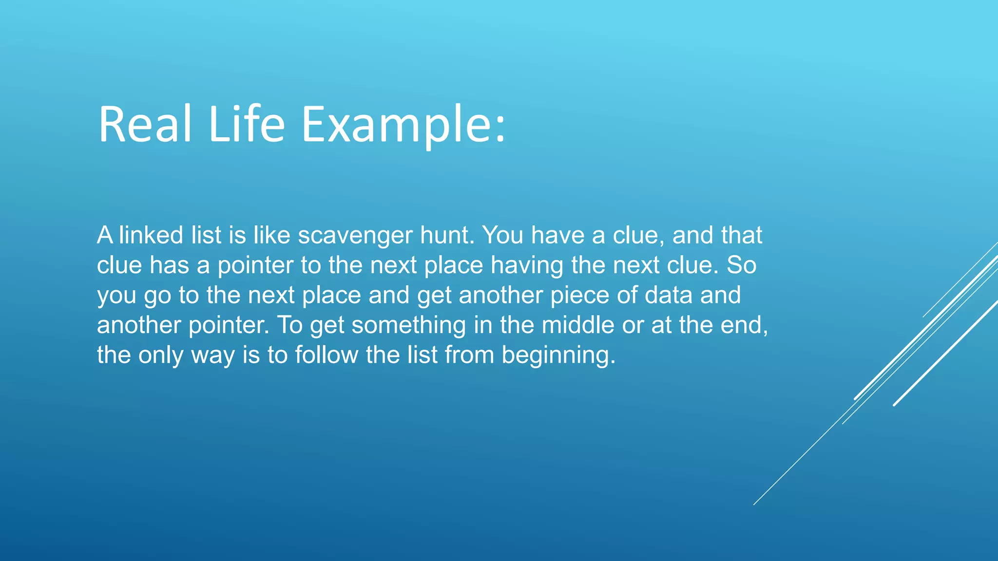 Real Life Example:
A linked list is like scavenger hunt. You have a clue, and that
clue has a pointer to the next place having the next clue. So
you go to the next place and get another piece of data and
another pointer. To get something in the middle or at the end,
the only way is to follow the list from beginning.
 