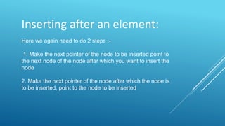 Inserting after an element:
Here we again need to do 2 steps :-
1. Make the next pointer of the node to be inserted point to
the next node of the node after which you want to insert the
node
2. Make the next pointer of the node after which the node is
to be inserted, point to the node to be inserted
 