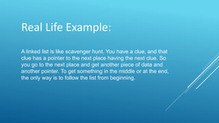 Real Life Example:
A linked list is like scavenger hunt. You have a clue, and that
clue has a pointer to the next place having the next clue. So
you go to the next place and get another piece of data and
another pointer. To get something in the middle or at the end,
the only way is to follow the list from beginning.
 
