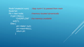 Node*create(int num) //say num=1 is passed from main
Node*ptr;
Ptr = new node; //memory located dynamically
if (ptr==NULL)
“OVERFLOW” //no memory available
exit(1);
Else {
ptr->data= num;
ptr->next=NULL;
return ptr;
}
 