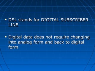  DSL stands for DIGITAL SUBSCRIBERDSL stands for DIGITAL SUBSCRIBER
LINELINE
 Digital data does not require changingDigital data does not require changing
into analog form and back to digitalinto analog form and back to digital
formform
 