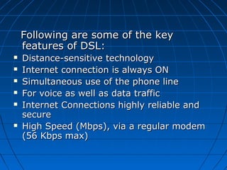 Following are some of the keyFollowing are some of the key
features of DSL:features of DSL:
 Distance-sensitive technologyDistance-sensitive technology
 Internet connection is always ONInternet connection is always ON
 Simultaneous use of the phone lineSimultaneous use of the phone line
 For voice as well as data trafficFor voice as well as data traffic
 Internet Connections highly reliable andInternet Connections highly reliable and
securesecure
 High Speed (Mbps), via a regular modemHigh Speed (Mbps), via a regular modem
(56 Kbps max)(56 Kbps max)
 