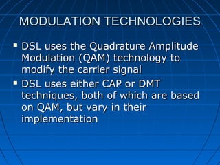MODULATION TECHNOLOGIESMODULATION TECHNOLOGIES
 DSL uses the Quadrature AmplitudeDSL uses the Quadrature Amplitude
Modulation (QAM) technology toModulation (QAM) technology to
modify the carrier signalmodify the carrier signal
 DSL uses either CAP or DMTDSL uses either CAP or DMT
techniques, both of which are basedtechniques, both of which are based
on QAM, but vary in theiron QAM, but vary in their
implementationimplementation
 