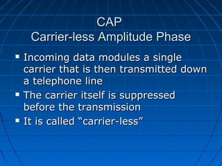 CAPCAP
Carrier-less Amplitude PhaseCarrier-less Amplitude Phase
 Incoming data modules a singleIncoming data modules a single
carrier that is then transmitted downcarrier that is then transmitted down
a telephone linea telephone line
 The carrier itself is suppressedThe carrier itself is suppressed
before the transmissionbefore the transmission
 It is called “carrier-less”It is called “carrier-less”
 