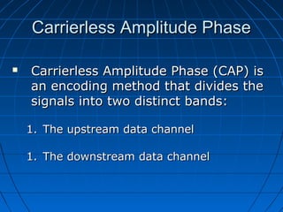 Carrierless Amplitude PhaseCarrierless Amplitude Phase
 Carrierless Amplitude Phase (CAP) isCarrierless Amplitude Phase (CAP) is
an encoding method that divides thean encoding method that divides the
signals into two distinct bands:signals into two distinct bands:
1.1. The upstream data channelThe upstream data channel
1.1. The downstream data channelThe downstream data channel
 