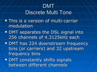 DMTDMT
Discrete Multi ToneDiscrete Multi Tone
 This is a version of multi-carrierThis is a version of multi-carrier
modulationmodulation
 DMT separates the DSL signal intoDMT separates the DSL signal into
256 channels of 4.3125kHz each256 channels of 4.3125kHz each
 DMT has 224 downstream frequencyDMT has 224 downstream frequency
bins (or carriers) and 32 upstreambins (or carriers) and 32 upstream
frequency binsfrequency bins
 DMT constantly shifts signalsDMT constantly shifts signals
between different channelsbetween different channels
 