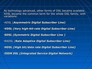 As technology advanced, other forms ofAs technology advanced, other forms of DSLDSL became available.became available.
XDSLXDSL became the common term for the wholebecame the common term for the whole DSLDSL family, withfamily, with
variations:variations:
ADSLADSL ((Asymmetric Digital Subscriber Line)Asymmetric Digital Subscriber Line)
VDSL (Very high-bit-rate Digital Subscriber Line)VDSL (Very high-bit-rate Digital Subscriber Line)
SDSL (Symmetric Digital Subscriber Line )SDSL (Symmetric Digital Subscriber Line )
RADSL (RADSL (Rate Adaptive Digital Subscriber Line)Rate Adaptive Digital Subscriber Line)
HDSL (High bit/data rate Digital Subscriber Line)HDSL (High bit/data rate Digital Subscriber Line)
ISDN DSL (Integrated Service Digital Network)ISDN DSL (Integrated Service Digital Network)
 
