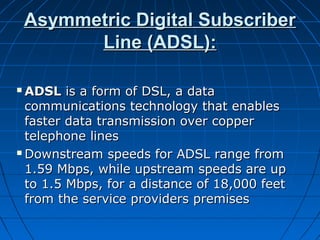 Asymmetric Digital SubscriberAsymmetric Digital Subscriber
Line (ADSL):Line (ADSL):
 ADSLADSL is a form of DSL, a datais a form of DSL, a data
communications technology that enablescommunications technology that enables
faster data transmission over copperfaster data transmission over copper
telephone linestelephone lines
 Downstream speeds for ADSL range fromDownstream speeds for ADSL range from
1.59 Mbps, while upstream speeds are up1.59 Mbps, while upstream speeds are up
to 1.5 Mbps, for a distance of 18,000 feetto 1.5 Mbps, for a distance of 18,000 feet
from the service providers premisesfrom the service providers premises
 