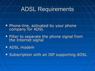 ADSL RequirementsADSL Requirements
 Phone-line, activated by your phonePhone-line, activated by your phone
company for ADSLcompany for ADSL
 Filter to separate the phone signal fromFilter to separate the phone signal from
the Internet signalthe Internet signal
 ADSL modemADSL modem
 Subscription with an ISP supporting ADSLSubscription with an ISP supporting ADSL
 