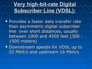 Very high-bit-rate DigitalVery high-bit-rate Digital
Subscriber Line (VDSL):Subscriber Line (VDSL):
 Provides a faster data transfer rateProvides a faster data transfer rate
than asymmetric digital subscriberthan asymmetric digital subscriber
line over short distances, usuallyline over short distances, usually
between 1000 and 4500 feet (300 -between 1000 and 4500 feet (300 -
1500 meters)1500 meters)
 Downstream speeds for VDSL up toDownstream speeds for VDSL up to
5252 Mbit/sMbit/s and upstream 16 Mbit/sand upstream 16 Mbit/s
 