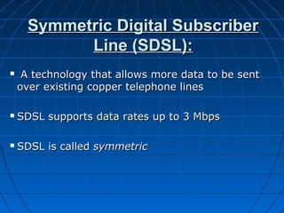 Symmetric Digital SubscriberSymmetric Digital Subscriber
Line (SDSL):Line (SDSL):
 A technology that allows more data to be sentA technology that allows more data to be sent
over existing copper telephone linesover existing copper telephone lines
 SDSL supportsSDSL supports data ratesdata rates up to 3up to 3 MbpsMbps
 SDSL is calledSDSL is called symmetricsymmetric
 
