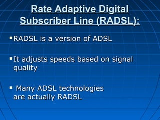 Rate Adaptive DigitalRate Adaptive Digital
Subscriber Line (RADSL):Subscriber Line (RADSL):
 RADSL is a version of ADSLRADSL is a version of ADSL
 It adjusts speeds based on signalIt adjusts speeds based on signal
qualityquality
 Many ADSL technologiesMany ADSL technologies
are actually RADSLare actually RADSL
 