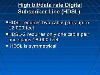 High bit/data rate DigitalHigh bit/data rate Digital
Subscriber Line (HDSL):Subscriber Line (HDSL):
 HDSL requires two cable pairs up toHDSL requires two cable pairs up to
12,000 feet12,000 feet
 HDSL-2 requires only one cable pairHDSL-2 requires only one cable pair
and spans 18,000 feetand spans 18,000 feet
 HDSL is symmetricalHDSL is symmetrical
 