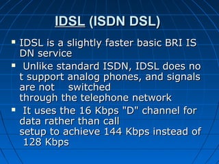 IDSLIDSL (ISDN DSL) (ISDN DSL)
 IDSL is a slightly faster basic BRI ISIDSL is a slightly faster basic BRI IS
DN service DN service 
   Unlike standard ISDN, IDSL does noUnlike standard ISDN, IDSL does no
t support analog phones, and signals t support analog phones, and signals 
are not    switched are not    switched 
through the telephone networkthrough the telephone network
   It uses the 16 Kbps "D" channel for It uses the 16 Kbps "D" channel for 
data rather than call data rather than call 
setup to achieve 144 Kbps instead ofsetup to achieve 144 Kbps instead of
 128 Kbps 128 Kbps
 