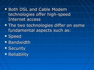  Both DSL and Cable Modem Both DSL and Cable Modem 
technologies offer high-speed technologies offer high-speed 
Internet accessInternet access
 The two technologies differ on some The two technologies differ on some 
fundamental aspects such as:fundamental aspects such as:
 SpeedSpeed
 BandwidthBandwidth
 SecuritySecurity
 ReliabilityReliability
 
