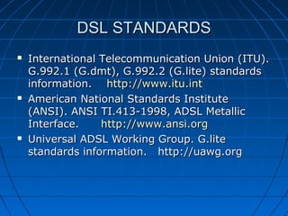 DSL STANDARDSDSL STANDARDS
 International Telecommunication Union (ITU). International Telecommunication Union (ITU). 
G.992.1 (G.dmt), G.992.2 (G.lite) standards G.992.1 (G.dmt), G.992.2 (G.lite) standards 
information.    information.    http://www.itu.inthttp://www.itu.int
 American National Standards Institute American National Standards Institute 
(ANSI). ANSI TI.413-1998, ADSL Metallic (ANSI). ANSI TI.413-1998, ADSL Metallic 
Interface.      Interface.      http://www.ansi.orghttp://www.ansi.org
 Universal ADSL Working Group. G.lite Universal ADSL Working Group. G.lite 
standards information.   http://uawg.orgstandards information.   http://uawg.org
 