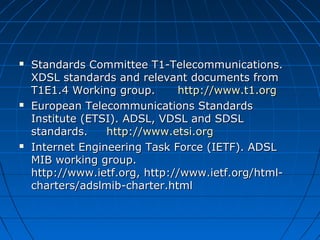  Standards Committee T1-Telecommunications. Standards Committee T1-Telecommunications. 
XDSL standards and relevant documents from XDSL standards and relevant documents from 
T1E1.4 Working group.      T1E1.4 Working group.      http://www.t1.orghttp://www.t1.org
 European Telecommunications Standards European Telecommunications Standards 
Institute (ETSI). ADSL, VDSL and SDSL Institute (ETSI). ADSL, VDSL and SDSL 
standards.     standards.     http://www.etsi.orghttp://www.etsi.org
 Internet Engineering Task Force (IETF). ADSL Internet Engineering Task Force (IETF). ADSL 
MIB working group.                                       MIB working group.                                       
http://www.ietf.org, http://www.ietf.org/html-http://www.ietf.org, http://www.ietf.org/html-
charters/adslmib-charter.htmlcharters/adslmib-charter.html
 