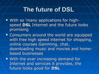 The future of DSLThe future of DSL
 With so 'many applications for high-With so 'many applications for high-
speed speed DSLDSL Internet and the future looks  Internet and the future looks 
promising promising 
 Consumers around the world are equipped Consumers around the world are equipped 
with free high speed internet for shopping, with free high speed internet for shopping, 
online courses Gamming, chat, online courses Gamming, chat, 
downloading music and movies and home-downloading music and movies and home-
based businesses based businesses 
 With the ever increasing demand for With the ever increasing demand for 
Internet and services it provides, the Internet and services it provides, the 
future looks good for future looks good for DSLDSL    
 