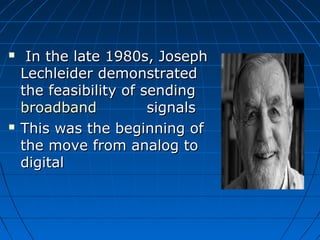  In the late 1980s, JosephIn the late 1980s, Joseph
Lechleider demonstratedLechleider demonstrated
the feasibility of sendingthe feasibility of sending
broadbandbroadband signalssignals
 This was the beginning ofThis was the beginning of
the move from analog tothe move from analog to
digitaldigital
 