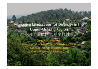 Managing Landscapes for Diversity in the 
       Upper Mekong Region
  湄公河上游地区景观多样性管理
                Dietrich Schmidt‐Vogt
    Centre for Mountain Ecosystem Studies (CMES)
          Kunming Institute of Botany (KIB)
         Chinese Academy of Sciences (CAS)
 