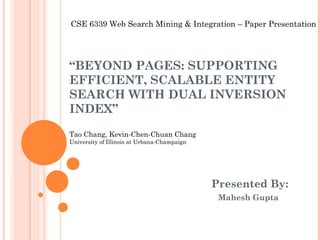 “ BEYOND PAGES: SUPPORTING EFFICIENT, SCALABLE ENTITY SEARCH WITH DUAL INVERSION INDEX” Tao Chang, Kevin-Chen-Chuan Chang University of Illinois at Urbana-Champaign Presented By:   Mahesh Gupta CSE 6339 Web Search Mining & Integration – Paper Presentation 