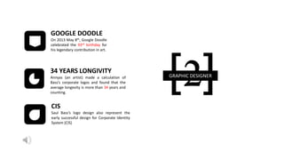 [2]GRAPHIC DESIGNER
34 YEARS LONGIVITY
Annyas (an artist) made a calculation of
Bass’s corporate logos and found that the
average longevity is more than 34 years and
counting.
CIS
Saul Bass’s logo design also represent the
early successful design for Corporate Identity
System (CIS)
GOOGLE DOODLE
On 2013 May 8th, Google Doodle
celebrated the 93rd birthday for
his legendary contribution in art.
 