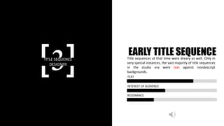 [3]TITLE SEQUENCE
DESIGNER
EARLY TITLE SEQUENCETitle sequences at that time were dreary as well. Only in
very special instances, the vast majority of title sequences
in the studio era were text against nondescript
backgrounds.
TEXT
INTEREST OF AUDIENCE
RESONANCE
 