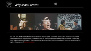 Why Man Creates[3]TITLE SEQUENCE
DESIGNER
This Film won the Academy Award of Documentary Short Subject, it becomes obvious that while Bass flourished
creatively within the parameters of a theme set forth by the filmmakers he created titles for, he had a great deal
more to express beyond his work as a title designer, which similarly indicates that Bass is willing to serve himself to
explore the essence of human emotion.
 