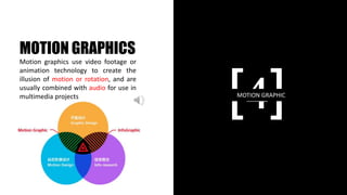 [4]MOTION GRAPHIC
MOTION GRAPHICS
Motion graphics use video footage or
animation technology to create the
illusion of motion or rotation, and are
usually combined with audio for use in
multimedia projects
 